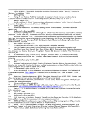 CCME, (2009). A Canada-Wide Strategy for Sustainable Packaging. Canadian Council of Environment
Ministers. Accessed July, 1st
2013.
ii CCME, (2009);
iii Kemp, R. and Martens, P. (2007). Sustainable development: how to manage something that is
subjective and never can be achieved? Sustainability: Science, Practice, Policy. Vol. 3, Issue 2.
iv Kemp & Marten, 2007.
v Bell, D., and Toner, G. (2006). “New century ideas and sustainable production.” In Glen Toner (ed.), Sustainable
production: Building Canadian capacity. (Vancouver: UBC Press).
vi CCME, (2009).
vii FiveWinds International. Eco-effiiency learning module. World Business Council for Sustainable
Development
viii McDonough & Braungart, 2002.
ix Masterton, B. (2006). “From eco-efficiency to eco-effectiveness: Private sector practices for sustainable
production,” in Glen Toner (ed.), Sustainable production: Building Canadian capacity. (Vancouver: UBC Press)
x MacBride, Samantha, (2011). Urban and industrial environments: Recycling reconsidered : The present
failure and future promise of environmental action in the United States. MIT Press, Cambridge Mass.; Masterton,
2006; McDonough W., and Braungart, M. (2012). Upcycle: Beyond Sustainability-Designing for Abundance.
North Point Press, New York.
xi McDonough & Braungart, 2002.
xii Conference Board of Canada (2013) Municipal Waste Generation, Retrieved
from http://www.conferenceboard.ca/hcp/details/environment/municipal-waste-generation.aspx
xiii Lee, Marc, Legg, Ruth, Maxwell, Sue., Rees, William. (2013). Closing the Loop: Reducing Greenhouse
Gas Emissions and Creating Green Jobs through Zero Waste in BC. Canadian Centre for Policy Alternatives.
Vancouver, BC.
xiv Sustainable Packaging Alliance. (2010). Principles, strategies & kpi’s for packaging sustainability.
Collaborative development of SPA, RMIT University, Helen Lewis Research, Birubi Innovation and Victoria
University
xv Sustainable Packaging Coalition, 2011
xvi Ibid.
xvii Ministry of the Environment. (2004). Ontario’s 60% Waste Diversion Goal – A Discussion Paper. (2004).
Lee et al. cite comparable American trends show packaging waste as a percentage of total municipal solid waste
(MSW) rising from 34% of MSW in 1960 to 40% in 2008
xviii Sustainable Packaging Alliance, 2011.
xix Wilson J, Anielski M. Ecological footprints of Canadian municipalities and regions. The Federation of
Canadian Municipalities, !http://www.fcm.ca/english/communications/eco.pdfO; 2004 [accessed October 1,
2004].
xx Millennium Ecosystem Assessment (2005); Cambridge University Press; UNEP. (2011). Keeping track
of our changing environment. United Nations Environment Programme. Nairobi
xxi Conference Board of Canada, 2010; Statistics Canada, (2008). Waste management industry survey:
Business and government sectors.
xxii Conference Board of Canada, 2013.
xxiii Environment Canada. (2013). Municipal solid waste and greenhouse gases. Government of Canada.
Retrieved from: http://www.ec.gc.ca/gdd-mw/default.asp?lang=En&n=6F92E701-1;
xxiv Nelson, J. (2010). Waste-to-energy incineration is both noxious and expensive. Canadian Centre for
Policy Alternatives.
xxv Lee et al. , 2012.
xxvi McDonough & Braungart, 2002.
xxvii McDonough & Braungart, 2012.
xxviii NYC Department of Sanitation: Bureau of Waste Prevention, Reuse and Recycling. (2010). Bioplastics
Retrieved from: nyc.gov/html/nycwasteless/html/resources/plastics_bio.shtml
xxix CCME. (1996). Extended producer responsibility and stewardship: packaging stewardship principles.
Environment Canada/Canadian Council of Ministers of the Environment.
xxx Irving, T. (2013). The many faces of bioplastic: The world of eco-friendly, recyclable plastics is more
complex than it appear on its slick, shiny surface. Chemical Institute of Canada Magazine, July/August 2013.
xxxi Pacific Institute: (2006). Bottled water and energy fact sheet. Retrieved from:
 