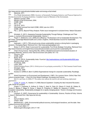 http://www.pacinst.org/publication/bottled-water-and-energy-a-fact-sheet/
xxxii Macbride, 2011.
xxxiii Five Winds International, (2008). Inventory of Sustainable Packaging Initiatives and Proposed Approach to
Develop Sustainable Packaging Guidelines. Canadian Council of Ministers of the Environment.
xxxiv Statistics Canada, 2008.
xxxv Ministry of the Environment, 2004.
xxxvi CCME, 2009.
xxxvii Ibid, p. 26.
xxxviii Lee et al., 2013.
xxxix Information sourced from both CCME, 2009; Lee et al. 2013.
xl CCME, 2009.
xli Pal, L. (2010). Beyond Policy Analysis: Public issue management in turbulent times. Nelson Education
Press.
xlii Windolph, S. (2011). Assessing Corporate Sustainability Through Ratings: Challenges and Their
Causes, in Journal of Environmental Sustainability. Volume 1
xliii Popof, F., DeSimone, Livio. (2000).Eco-efficiency: The Business Link to Sustainable Development. The
MIT Press, Cambridge Massachusetts and London, England.; World Business Council for Sustainable
Development
xliv Kalkowski, J. (2011). Fifth annual survey shows sustainability remains a driving factor in packaging
decisions. Packaging Digest. Retrieved from: http://www.packagingdigest.com
xlv Brady, K. (2010). Retail: A pivot point for sustainability. Five Winds Strategic Consulting. Retrieved from:
http://www.fivewinds.com/english/resources/publications/retail-a-pivot-point-for-sustainability.html
xlvi Chien-Chung Huang*, Hwong-Wen Ma, (2004). A Multidimensional Environmental Evaluation of
Packaging Materials. Science of the Total Environment 324 (2004) 161–172
xlvii Masterton, 2006.
xlviii CCME, 2009.
xlix Brady, 2010.
l Walmart, (2013). Sustainability Index. Found at: http://walmartstores.com/Sustainability/9292.aspx
li Bernick & Guth, 2010.
lii FiveWinds, 2008.
liii Lewis, 2003.
liv Global Packaging Project, (2011). Global protocol on packaging sustainability 2.0. The Consumer Goods Forum.
lv Windolph, 2011.
lvi FiveWinds, 2008.
lvii Dunphy D, Griffiths A, Benn S (2003) Organisational change for corporate sustainability. Routledge,
London
lviii World Commission on Environment and Development. (1987). Our common future. Oxford; New York:
Oxford University Press. – Point 30 of the Global Challenge: Successes and Failures.
lix Bell, D., and Toner, G. (2006). P.7 The authors also indicate the need for safe and satisfying employment
opportunities.
lx Lovins, A. Lovins, H., Hawken, P. (1999) Natural Capitalism: Creating the Next Industrial Revolution.
Little, Brown & Company
lxi Chapin, F., Carpenter, S., Koflnas, G., Folke, C., Abel, N., Clark, W., Olsson, P., Smith, M., Walker, B.,
Young, O., Berkes, F., Biggs, R., Grove, J., Naylor, R., Pinkerton, E., Steffen, W., Swanson, F. (2009).
Ecosystem stewardship. Sustainability strategies for a rapidly changing planet. Trends in Ecology and Evolution.
Vol. 25, No. 4.
lxii Loorbach, D. (2007). Governance for sustainability in Sustainability: Science, Practice & Policy. Volume
3, Issue 2. Retrieved from: http://ejournal.nbii.org
lxiii Ibid.
lxiv Kemp & Marten, 2010.
lxv Chapin, 2009.
lxvi Meadowcroft, J. 2005. Environmental political economy, technological transitions, and the state. New
Political Economy10(4):479-498
lxvii Toner & Bell, 2006. P. 7
lxviii McDonough & Braungart, 2012. P. 187.
 