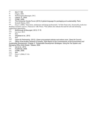lxix Ibid. P. 188
lxx Chapin, 2009.
lxxi McDonough & Braungart, 2012.
lxxii Lewins, H., 2003.
lxxiii CCME, 2009.
lxxiv The Consumer Goods Forum (2010) A global language for packaging and sustainability. Paris
lxxv Kemp & Marten, 2010.
lxxvi Frey, C. (2006). “Innovation, architecture and design professionals.” In Glen Toner (ed.), Sustainable production:
Building Canadian capacity. (Vancouver: UBC Press). *The authors also indicate the need for safe and satisfying
employment opportunites.
lxxvii McDonough & Braungart, 2012. P. 70
lxxviii Lee et al., 2013.
lxxix Ibid.
lxxx Verghese et al., 2012.
lxxxi Ibid.
lxxxii Clean Air Partnership. (2012). Green procurement policies and actions scan. Clean Air Council.
lxxxiii Office of the Auditor General of Canada, 2004 Report of the Commissioner of the Environment and
Sustainable Development, Chapter 3, “Sustainable Development Strategies: Using the Tax System and
Managing Office Solid Waste,” Ottawa, 2004
lxxxiv Lee et al., 2013.
lxxxv FiveWinds, 2008.
lxxxvi CCME, 2009.
lxxxvii Ibid.
lxxxviii Frey, C. (2006). P. 116.
lxxxix Ibid.
 