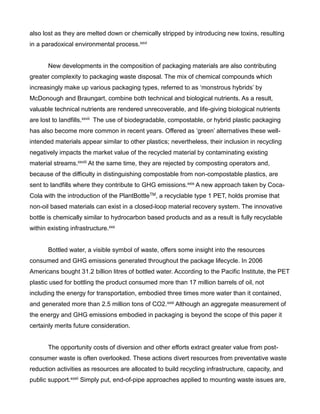 also lost as they are melted down or chemically stripped by introducing new toxins, resulting
in a paradoxical environmental process.xxvi
New developments in the composition of packaging materials are also contributing
greater complexity to packaging waste disposal. The mix of chemical compounds which
increasingly make up various packaging types, referred to as ‘monstrous hybrids’ by
McDonough and Braungart, combine both technical and biological nutrients. As a result,
valuable technical nutrients are rendered unrecoverable, and life-giving biological nutrients
are lost to landfills.xxvii The use of biodegradable, compostable, or hybrid plastic packaging
has also become more common in recent years. Offered as ‘green’ alternatives these well-
intended materials appear similar to other plastics; nevertheless, their inclusion in recycling
negatively impacts the market value of the recycled material by contaminating existing
material streams.xxviii At the same time, they are rejected by composting operators and,
because of the difficulty in distinguishing compostable from non-compostable plastics, are
sent to landfills where they contribute to GHG emissions.xxix A new approach taken by Coca-
Cola with the introduction of the PlantBottleTM, a recyclable type 1 PET, holds promise that
non-oil based materials can exist in a closed-loop material recovery system. The innovative
bottle is chemically similar to hydrocarbon based products and as a result is fully recyclable
within existing infrastructure.xxx
Bottled water, a visible symbol of waste, offers some insight into the resources
consumed and GHG emissions generated throughout the package lifecycle. In 2006
Americans bought 31.2 billion litres of bottled water. According to the Pacific Institute, the PET
plastic used for bottling the product consumed more than 17 million barrels of oil, not
including the energy for transportation, embodied three times more water than it contained,
and generated more than 2.5 million tons of CO2.xxxi Although an aggregate measurement of
the energy and GHG emissions embodied in packaging is beyond the scope of this paper it
certainly merits future consideration.
The opportunity costs of diversion and other efforts extract greater value from post-
consumer waste is often overlooked. These actions divert resources from preventative waste
reduction activities as resources are allocated to build recycling infrastructure, capacity, and
public support.xxxii Simply put, end-of-pipe approaches applied to mounting waste issues are,
 