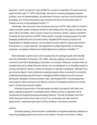 approach in which a producer’s responsibility for a product is extended to the post-consumer
stage of its life cycle.”xxxvii EPR, theoretically, will result in innovative packaging materials
practices, such as dematerialization, the elimination of toxics, and the re-use of products and
packaging, as it enforces the polluter-pays principle and returns the financial burden of
material recovery to the packaging industry.xxxviii
Individually, many provinces have introduced some form of EPR, often similar to Ontario’s
highly successful system of deposit refunds for beer bottles which has close to a 99 per cent
return rate for its bottles, which are then reused up to 20 times. Ontario, Quebec and British
Columbia all have some form of EPR. These include: municipal recycling programs for retail
packaging material that are co-funded industry, legislated EPR requiring industry’s full
responsibility for selected products, and mandated diversion rates for regional government.
Nova Scotia, in a unique approach, has legislated an outright disposal ban on beverage
containers, corrugated cardboard and steel/tin/glass food containers in landfills. xxxix
Most developed countries have seen recycling rates for packaged goods climb steadily
since the introduction of recycling in the 1960s, reaching a plateau more recently at which
one-third to one-half of all packaging consumed is not recycled. Moreover, recycling rates, for
example those set by Waste Diversion Ontario, are not established on an escalating scale nor
are they mandated to reduce or phase out hazardous materials in packaging.xl Although there
are numerous flaws in most jurisdictions recycling programs there is promise for moving the
sustainable packaging agenda forward. Leveraging existing infrastructure and consumer
participation alongside increased diversion rates, well designed EPR, and packaging take-
back programs offers promise for the effective recovery of packaging material to be reused
within a closed-loop production system.
All levels of government in Canada appear reluctant to go beyond ‘soft’ policy and
apply a regulatory approach to packaging waste, instead pursuing a supporting role by
recognizing and supporting leading packaging initiatives. This role of facilitator suits Pal’s
notion that government should ‘steer not row’xli by coordinating with other levels of
governments, supporting organizations and by investing in educating consumers.
Industry
Generally speaking, there has been a proliferation of corporate leadership initiatives on
improving packaging performance driven by two factors. First are ‘push factors,’ shifting
 