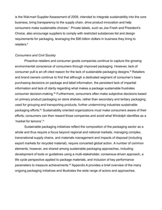 is the Wal-mart Supplier Assessment of 2009, intended to integrate sustainability into the core
business, bring transparency to the supply chain, drive product innovation and help
consumers make sustainable choices.l Private labels, such as Joe Fresh and President’s
Choice, also encourage suppliers to comply with restricted substances list and design
requirements for packaging, leveraging the $90 billion dollars in business they bring to
retailers.li
Consumers and Civil Society
Proactive retailers and consumer goods companies continue to capture the growing
environmental conscience of consumers through improved packaging. However, lack of
consumer pull is an oft cited reason for the lack of sustainable packaging designs.lii Retailers
and brand owners continue to find that although a dedicated segment of consumer’s base
purchasing decisions on package and label information, the persistent lack of impartial
information and lack of clarity regarding what makes a package sustainable frustrates
consumer decision-making.liii Furthermore, consumers often make subjective decisions based
on primary product packaging on store shelves, rather than secondary and tertiary packaging,
used for grouping and transporting products, further undermining industries sustainable
packaging efforts.liv Sustainability oriented organizations must make consumers aware of their
efforts; consumers can then reward those companies and avoid what Windolph identifies as a
‘market for lemons’.lv
Sustainable packaging initiatives reflect the composition of the packaging sector as a
whole and thus require a focus beyond regional and national markets; managing complex,
transnational supply chains, and materials management and impacts of disposal (including
export markets for recycled material), require concerted global action. A number of common
elements, however, are shared among sustainable packaging approaches, including:
development of tools or guidelines using a multi-stakeholder, consensus-driven approach, a
life cycle perspective applied to package materials, and inclusion of key performance
parameters to measure achievements.lvi Appendix A provides a brief overview of the many
ongoing packaging initiatives and illustrates the wide range of actors and approaches.
 