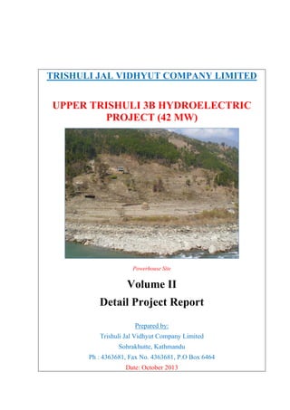  
 
TRISHULI JAL VIDHYUT COMPANY LIMITED
UPPER TRISHULI 3B HYDROELECTRIC
PROJECT (42 MW)
Powerhouse Site
Volume II
Detail Project Report
Prepared by:
Trishuli Jal Vidhyut Company Limited
Sohrakhutte, Kathmandu
Ph : 4363681, Fax No. 4363681, P.O Box 6464
Date: October 2013
 