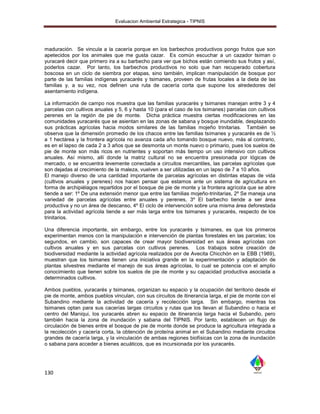 Evaluacion Ambiental Estrategica - TIPNIS




maduración. Se vincula a la cacería porque en los barbechos productivos pongo frutos que son
apetecidos por los animales que me gusta cazar. Es común escuchar a un cazador tsiman o
yuracaré decir que primero ira a su barbecho para ver que bichos están comiendo sus frutos y así,
poderlos cazar. Por tanto, los barbechos productivos no solo que han recuperado cobertura
boscosa en un ciclo de siembra por etapas, sino también, implican manipulación de bosque por
parte de las familias indígenas yuracarés y tsimanes, proveen de frutas locales a la dieta de las
familias y, a su vez, nos definen una ruta de cacería corta que supone los alrededores del
asentamiento indígena.

La información de campo nos muestra que las familias yuracarés y tsimanes manejan entre 3 y 4
parcelas con cultivos anuales y 5, 6 y hasta 10 (para el caso de los tsimanes) parcelas con cultivos
perenes en la región de pie de monte. Dicha práctica muestra ciertas modificaciones en las
comunidades yuracarés que se asientan en las zonas de sabana y bosque inundable, desplazando
sus prácticas agrícolas hacia modos similares de las familias mojeño trinitarias. También se
observa que la dimensión promedio de los chacos entre las familias tsimanes y yuracarés es de ½
a 1 hectárea y la frontera agrícola no avanza cada año tomando bosque nuevo, más al contrario,
es en el lapso de cada 2 a 3 años que se desmonta un monte nuevo o primario, pues los suelos de
pie de monte son más ricos en nutrientes y soportan más tiempo un uso intensivo con cultivos
anuales. Así mismo, allí donde la matriz cultural no se encuentra presionada por lógicas de
mercado, o se encuentra levemente conectada a circuitos mercantiles, las parcelas agrícolas que
son dejadas al crecimiento de la maleza, vuelven a ser utilizadas en un lapso de 7 a 10 años.
El manejo diverso de una cantidad importante de parcelas agrícolas en distintas etapas de vida
(cultivos anuales y perenes) nos hacen pensar que estamos ante un sistema de agricultura en
forma de archipiélagos repartidos por el bosque de pie de monte y la frontera agrícola que se abre
tiende a ser: 1º De una extensión menor que entre las familias mojeño-trinitarias, 2º Se maneja una
variedad de parcelas agrícolas entre anuales y perenes, 3º El barbecho tiende a ser área
productiva y no un área de descanso, 4º El ciclo de intervención sobre una misma área deforestada
para la actividad agrícola tiende a ser más larga entre los tsimanes y yuracarés, respecto de los
trinitarios.

Una diferencia importante, sin embargo, entre los yuracarés y tsimanes, es que los primeros
experimentan menos con la manipulación e intervención de plantas forestales en las parcelas; los
segundos, en cambio, son capaces de crear mayor biodiversidad en sus áreas agrícolas con
cultivos anuales y en sus parcelas con cultivos perenes. Los trabajos sobre creación de
biodiversidad mediante la actividad agrícola realizados por de Avecita Chicchón en la EBB (1989),
muestran que los tsimanes tienen una iniciativa grande en la experimentación y adaptación de
plantas silvestres mediante el manejo de sus áreas agrícolas, lo cual se potencia con el amplio
conocimiento que tienen sobre los suelos de pie de monte y su capacidad productiva asociada a
determinados cultivos.

Ambos pueblos, yuracarés y tsimanes, organizan su espacio y la ocupación del territorio desde el
pie de monte, ambos pueblos vinculan, con sus circuitos de itinerancia larga, el pie de monte con el
Subandino mediante la actividad de cacería y recolección larga. Sin embargo, mientras los
tsimanes optan para sus cacerías largas circuitos y rutas que los llevan al Subandino o hacia el
centro del Maniqui, los yuracarés abren su espacio de itinerancia larga hacia el Subandio, pero
también hacia la zona de inundación y sabana del TIPNIS. Por tanto, establecen un flujo de
circulación de bienes entre el bosque de pie de monte donde se produce la agricultura integrada a
la recolección y cacería corta, la obtención de proteína animal en el Subandino mediante circuitos
grandes de cacería larga, y la vinculación de ambas regiones biofísicas con la zona de inundación
o sabana para acceder a bienes acuáticos, que es incursionada por los yuracarés.




130
 