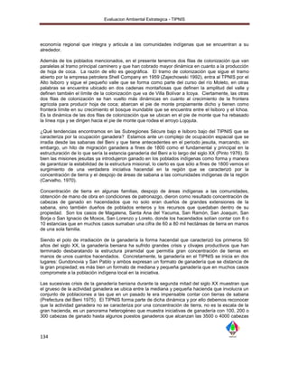 Evaluacion Ambiental Estrategica - TIPNIS




economía regional que integra y articula a las comunidades indígenas que se encuentran a su
alrededor.

Además de los poblados mencionados, en el presente tenemos dos filas de colonización que van
paralelas al tramo principal caminero y que han cobrado mayor dinámica en cuanto a la producción
de hoja de coca. La razón de ello es geográfica. El tramo de colonización que sigue el tramo
abierto por la empresa petrolera Shell Company en 1959 (Zajechowski 1992), entra al TPNIS por el
Alto Isiboro y sigue el pequeño valle que se forma como parte del curso del río Moleto, en otras
palabras se encuentra ubicado en dos cadenas montañosas que definen la amplitud del valle y
definen también el límite de la colonización que va de Villa Bolívar a Icoya. Ciertamente, las otras
dos filas de colonización se han vuelto más dinámicas en cuanto al crecimiento de la frontera
agrícola para producir hoja de coca; abarcan el pie de monte propiamente dicho y tienen como
frontera límite en su crecimiento el bosque inundable que se encuentra entre el Isiboro y el Ichoa.
Es la dinámica de las dos filas de colonización que se ubican en el pie de monte que ha rebasado
la línea roja y se dirigen hacia el pie de monte que rodea el arroyo Lojojuta.

¿Qué tendencias encontramos en las Subregiones Sécure bajo e Isiboro bajo del TIPNIS que se
caracteriza por la ocupación ganadera? Estamos ante un complejo de ocupación espacial que se
irradia desde las sabanas del Beni y que tiene antecedentes en el periodo jesuita, marcando, sin
embargo, un hito de migración ganadera a fines de 1800 como el fundamental y principal en la
estructuración de lo que sería la estancia ganadería del Beni a lo largo del siglo XX (Pinto 1976). Si
bien las misiones jesuitas ya introdujeron ganado en los poblados indígenas como forma y manera
de garantizar la estabilidad de la estructura misional, lo cierto es que sólo a fines de 1800 vemos el
surgimiento de una verdadera iniciativa hacendal en la región que se caracterizó por la
concentración de tierra y el despojo de áreas de sabana a las comunidades indígenas de la región
(Carvalho, 1970).

Concentración de tierra en algunas familias, despojo de áreas indígenas a las comunidades,
obtención de mano de obra en condiciones de patronazgo, dieron como resultado concentración de
cabezas de ganado en hacendados que no solo eran dueños de grandes extensiones de la
sabana, sino también dueños de poblados enteros y los recursos que quedaban dentro de su
propiedad. Son los casos de Magalena, Santa Ana del Yacuma, San Ramón, San Joaquin, San
Borja o San Ignacio de Moxos, San Lorenzo y Loreto, donde los hacendados solían contar con 8 o
10 estancias que en muchos casos sumaban una cifra de 60 a 80 mil hectáreas de tierra en manos
de una sola familia.

Siendo el polo de irradiación de la ganadería la forma hacendal que caracterizó los primeros 50
años del siglo XX, la ganadería beniana ha sufrido grandes crisis y clivajes productivos que han
terminado desbaratando la estructura piramidal que permitía gran concentración de tierras en
manos de unos cuantos hacendados. Concretamente, la ganadería en el TIPNIS se inicia en dos
lugares: Gundonovia y San Pablo y ambos expresan un formato de ganadería que se distancia de
la gran propiedad; es más bien un formato de mediana y pequeña ganadería que en muchos casos
compromete a la población indígena local en la iniciativa.

Las sucesivas crisis de la ganadería beniana durante la segunda mitad del siglo XX muestran que
el grueso de la actividad ganadera se ubica entre la mediana y pequeña hacienda que involucra un
conjunto de poblaciones a las que en un pasado le era impensable contar con tierras de sabana
(Prefectura del Beni 1975). El TIPNIS forma parte de dicha dinámica y por ello debemos reconocer
que la actividad ganadera no se caracteriza por una concentración de tierra, no es la escala de la
gran hacienda, es un panorama heterogéneo que muestra iniciativas de ganadería con 100, 200 o
300 cabezas de ganado hasta algunos puestos ganaderos que alcanzan las 3500 o 4000 cabezas



134
 