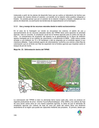 Evaluacion Ambiental Estrategica - TIPNIS




instaurada a partir de los planes de desarrollo hace que se vuelva un laboratorio de hechos que
nos revelan de manera directa el carácter y el sentido de la relación entre pueblos indígenas y
Estado. Es posible pensar que por el carácter de la relación indígena y Estado, mediada por los
planes de desarrollo, se acentuaran las tendencias de especialización en la Subregión.


3.1.3   Uso y manejo de los recursos naturales desde la matriz socioeconómica

En el caso de la Subregión sur donde se encuentran los colonos, el patrón de uso y
aprovechamiento de los recursos naturales dentro del TIPNIS tiene como epicentro la actividad
agrícola, más en concreto, la ampliación anual de la frontera agrícola para el cultivo de hoja de
coca. La característica de ocupación del espacio es la generalizada en la figura de dotación
agraria manejada por el ex instituto de colonización y actualmente el INRA. Cada colono puede
acceder a una dotación de 15 o 20 hectáreas y ella es asignada por el sindicato agrario a sus
miembros afiliados. Cada sindicato agrario de colonizadores, conforma una colonia y abre filas de
colonización que en el fondo son filas de expansión de la frontera agrícola que impactan sobre el
bosque de pie de monte.

Mapa No 23. Deforestación dentro del TIPNIS




La colonización del TIPNIS si bien no demanda tierra nueva        cada año, como se produce en
regiones productoras de arroz –brecha Yucumo/Rurrenabaque–        (Paz 2005) y los cultivos de hoja
de coca duran varios años en una misma superficie agrícola,       lo cierto es que la demanda de
ampliación agrícola con cultivos de hoja de coca por parte         del colono tiene una dinámica
ascendente en la región que puede ser capturada mediante dos      procesos. El primero, desde que



136
 