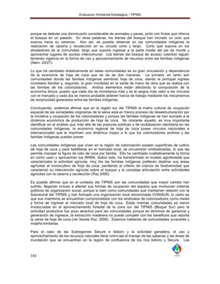 Evaluacion Ambiental Estrategica - TIPNIS




porque se detecta una disminución considerable de animales y peces, junto con frutos que ofrecía
el bosque en un pasado. En otras palabras, los bienes del bosque han iniciado un ciclo que
avanza hacia su carencia. Aún así, es posible observar en las comunidades indígenas la
realización de cacería y recolección en su circuito corto y largo. Corto que supone en los
alrededores de la comunidad, largo que supone ingresar a la parte media del pie de monte y
aprovechar lugares de acceso intercomunal. Los bienes del bosque de acceso colectivo siguen
teniendo vigencia en la forma de uso y aprovechamiento de recursos entre las familias indígenas
(Ídem: 24/27).

Lo que ha cambiado drásticamente en estas comunidades es su gran vinculación y dependencia
de la economía de hoja de coca que se da de dos maneras. La primera, en tanto son
comunidades donde las familias indígenas siembran hoja de coca, siendo el principal ingreso
monetario familiar y, segundo, la gran movilidad en la venta de mano de obra que se realiza con
las familias de los colonizadores. Ambos elementos están afectando la composición de la
economía étnica, puesto que cada día se monetariza más y se le asigna más valor a los vínculos
con el mercado y cada día es menos probable obtener fuerza de trabajo mediante los mecanismos
de reciprocidad generados entre las familias indígenas.

Concluyendo, podemos afirmar que en la región sur del TIPNIS la matriz cultural de ocupación
espacial de las sociedades originarias de la selva está en franco proceso de desestructuración por
la iniciativa y ocupación de los colonizadores y porque las familias indígenas se han sumado a la
dinámica económica de producción de hoja de coca. No obstante aquello, es muy importante
identificar en el análisis que más allá de las posturas políticas y de revitalización identitaria en las
comunidades indígenas, la economía regional de hoja de coca posee vínculos nacionales e
internacionales que le imprimen una dinámica mayor a lo que los colonizadores andinos y las
familias indígenas puedan prever.

Las comunidades indígenas que viven en la región de colonización poseen superficies de cultivo
de hoja de coca y para habilitarse en el mercado local, se encuentran sindicalizadas, lo que les
permite manejar la figura de cato de coca por familia. Ello ha cambiado cualitativamente la forma
en cómo usan y aprovechan los RRNN. Sobre todo, ha transformado el modelo agroforestal que
caracterizaba la actividad agrícola. Hoy día las familias indígenas prefieren destinar sus áreas
agrícolas al monocultivo de hoja de coca, perdiendo el criterio de crianza de biodiversidad que
caracterizó su intervención agrícola sobre el bosque y la compleja articulación entre actividades
agrícolas con la cacería y recolección (Paz 2006).

Es posible afirmar que en el contexto del TIPNIS son las comunidades que mayor cambio han
sufrido, llegando incluso a afectar sus formas de ocupación del espacio que involucran criterios
políticos de organización social, porque si bien como comunidades que mantienen relación con la
Subcentral del TIPNIS y han formado una organización local denominada CONISUR, lo cierto es
que sus miembros se encuentran comprometidos con los sindicatos de colonizadores como medio
y forma de ingresar al mercado local de hoja de coca Estas mismas comunidades se vieron
involucradas en el aprovechamiento forestal de la zona sur del TIPNIS (Bloque Sur) pero la
actividad productiva fue poco atractiva para las comunidades porque en términos de ganancia y
generación de ingresos, la extracción maderera no puede competir con los beneficios que reporta
la venta de hoja de coca (ver Sarela Paz, 2006). Estamos hablando de comunidades yuracarés y
mojeño-trinitarias.

Para el caso de las Subregiones Sécure e Isiboro y la actividad ganadera, el uso y
aprovechamiento de los recursos naturales tiene como eje el manejo de las sabanas y las áreas de
inundación que se encuentran en la región de confluencia de los ríos Isiboro y Sécure. Las



141
 