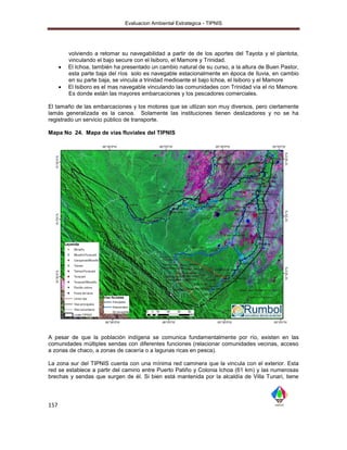 Evaluacion Ambiental Estrategica - TIPNIS




          volviendo a retomar su navegabilidad a partir de de los aportes del Tayota y el plantota,
          vinculando el bajo secure con el Isiboro, el Mamore y Trinidad.
         El Ichoa, también ha presentado un cambio natural de su curso, a la altura de Buen Pastor,
          esta parte baja del ríos solo es navegable estacionalmente en época de lluvia, en cambio
          en su parte baja, se vincula a trinidad medioante el bajo Ichoa, el Isiboro y el Mamore
         El Isiboro es el mas navegable vinculando las comunidades con Trinidad vía el rio Mamore.
          Es donde están las mayores embarcaciones y los pescadores comerciales.

El tamaño de las embarcaciones y los motores que se utlizan son muy diversos, pero ciertamente
lamás generalizada es la canoa. Solamente las instituciones tienen deslizadores y no se ha
registrado un servicio público de transporte.

Mapa No 24. Mapa de vías fluviales del TIPNIS




A pesar de que la población indígena se comunica fundamentalmente por río, existen en las
comunidades múltiples sendas con diferentes funciones (relacionar comunidades vecinas, acceso
a zonas de chaco, a zonas de cacería o a lagunas ricas en pesca).

La zona sur del TIPNIS cuenta con una mínima red caminera que la vincula con el exterior. Esta
red se establece a partir del camino entre Puerto Patiño y Colonia Ichoa (61 km) y las numerosas
brechas y sendas que surgen de él. Si bien está mantenida por la alcaldía de Villa Tunari, tiene




157
 