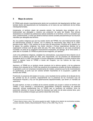 Evaluacion Ambiental Estrategica - TIPNIS




5       Mapa de actores

El TIPNIS está ubicado mayoritariamente dentro de la jurisdicción del departamento del Beni, pero
también dentro del departamento de Cochabamba, en el marco de una indefinición de los límites
interdepartamentales.

Inicialmente, el territorio objeto del presente estudio, fue declarado área protegida, por la
biodiversidad que albergaba y merecía una protección de parte del Estado. Esa primera
declaratoria no consideró las poblaciones nativas existentes en el territorio, como no consideró que
sería, posteriormente, un área que atraería diversos actores sociales precisamente por los recursos
naturales que albergaba ese territorio.

Así, los pueblos indígenas que aún hoy existen dentro del TIPNIS, han sido históricamente objeto
de intervenciones durante la colonia, con el sistema de reducciones bajo influjo de la orden
jesuítica (entre 1682 y 1744, periodo en el que hubo 26 reducciones). Producto de la relación con
la iglesia, los pueblos indígenas, hoy tienen visiones y formas organizativas distintas de la
organización sindical rural de gran parte del país. Por estar ubicados en una zona anualmente
inundable, es parte de su imaginario sociocultural la búsqueda, por ejemplo, de la “loma santa”, o
                                                                          21
parte alta no inundable. El TIPNIS es parte de ese imaginario, por ejemplo .

Junto a los pobladores indígenas, cohabitan los colonizadores, cuya presencia tiene relación con el
proceso de la reforma agraria de 1952, pero mayormente, con los procesos de relocalización
emergente del D.S 21060, que impulsó a muchos habitantes occidentales (y muchos mineros entre
ellos), a ingresar hacia el TIPNIS a través del Chapare, con los cultivos de hoja coca,
especialmente.

Asimismo, el TIPNIS es un territorio donde (producto de la reforma agraria y de los gobiernos
militares de la década de los 70-80) hay presencia de propietarios privados de tierras dedicados a
la ganadería, junto con empresas concesionarias de madera, presencia que ha ido incrementando
en significancia, al punto que son actores también importantes en la ocupación y gestión del
territorio del TIPNIS.

Finalmente, la presencia del estado en la zona, como resultado de los cambios de la década de los
90, también ha ido en aumento, especialmente con la presencia de los municipios (Ley de
Participación Popular) y hoy con las gobernaciones departamentales, que tienen un mandato de
autonomía.

En este capítulo, se hace un análisis de los actores sociales que ocupan o actúan en territorio del
TIPNIS y cuya presencia y articulaciones desarrolladas configuran escenarios de potencial
desarrollo, aunque posiblemente hoy, el TIPNIS sea un escenario de conflictos, toma de
posiciones, alianzas, en busca de lograr los intereses que cada uno de estos actores tiene, pero
también de las posibles sinergias que podrían desarrollar entre ellos.




21
  Alvaro García Linera y otros, “No somos juguete de nadie”. Análisis de la relación de movimientos sociales,
recursos naturales, Estado y Descentralización. Plural. La Paz, 2006. Pag. 35 y ss.



174
 