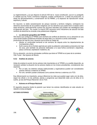 Evaluacion Ambiental Estrategica - TIPNIS




su reglamentación, y lo que dispone el artículo 403 de la nueva constitución, que en su parágrafo
II, estable que las TCOs o territorios indígenas, pueden zonificarse en: i) áreas de producción, ii)
áreas de aprovechamiento y conservación de los RRNN, y iii) espacios de reproducción social,
espiritual y cultural.

En resumen, la doble caracterización de parque nacional y territorio indígena, contrapone los
derechos reconocidos de los pueblos indígenas con los derechos que puede tener el estado sobre
estos territorios, particularmente cuando hay recursos naturales que pueden ser estratégicos para
el desarrollo del país. Por suerte, la misma CPE reconoce como mecanismo de solución de este
conflicto de derechos la consulta a las poblaciones indígenas.

     La ubicación geográfica del TIPNIS
Otro factor que configura al TIPNIS como territorio de conflicto de derechos, es su ubicación en una
zona donde existen problemas limítrofes de larga data y su cercanía a zonas colonizadas
productoras de hoja de coca, situación que la pone en riesgo de:
     Afectar su continuidad territorial al ser territorio de disputa entre los departamentos de
        Cochabamba y Beni.
     Sufrir avance de la frontera agrícola por parte la población colonizadora productora de hoja
        de coca, pero también de personas dedicadas a la caza furtiva (comercial o deportiva),
        pesca comercial, explotación maderera, etc.

Por su ubicación, uno de los principales conflictos que tiene el TIPNIS es el paso de la carretera
Villa Tunari - San Ignacio de Moxos.

5.5.2     Análisis de actores

Antes de analizar la acción de los actores más importantes en el TIPNIS y su posible desarrollo, es
necesario señalar la situación de los actores citados en los incisos precedentes, considerando dos
aspectos:
     Por un lado, los distintos actores institucionales y organizativos pueden ser considerados
       actores internos o externos al TIPNIS.
     Por otro, también pueden analizarse como actores internos o externos a la TCO.

Esa diferenciación es importante, porque diferencia los roles que pueden jugar cada uno de ellos,
según les afecte o no las políticas, planes o programas que desarrolle cada uno de ellos en la
suerte, ya sea del Parque Nacional o de la TCO.

         Actores en el Parque Nacional

El siguiente esquema ilustra la posición que tienen los actores identificados en este estudio en
relación al área protegida:

ACTORES EXTERNOS                           Actores estatales:
                                        Gobernaciones (Beni, CBA)
                                      HAM Moxos, Loreto Villa Tunari



                                           SUBCENTRAL TI PNIS




196


                                           ACTORES INTERNOS
 