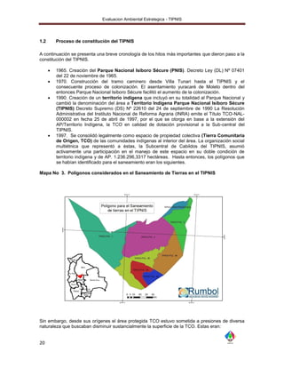 Evaluacion Ambiental Estrategica - TIPNIS




1.2       Proceso de constitución del TIPNIS

A continuación se presenta una breve cronología de los hitos más importantes que dieron paso a la
constitución del TIPNIS.

         1965. Creación del Parque Nacional Isiboro Sécure (PNIS). Decreto Ley (DL) Nº 07401
          del 22 de noviembre de 1965.
         1970. Construcción del tramo caminero desde Villa Tunari hasta el TIPNIS y el
          consecuente proceso de colonización. El asentamiento yuracaré de Moleto dentro del
          entonces Parque Nacional Isiboro Sécure facilitó el aumento de la colonización.
         1990. Creación de un territorio indígena que incluyó en su totalidad al Parque Nacional y
          cambió la denominación del área a Territorio Indígena Parque Nacional Isiboro Sécure
          (TIPNIS) Decreto Supremo (DS) Nº 22610 del 24 de septiembre de 1990 La Resolución
          Administrativa del Instituto Nacional de Reforma Agraria (INRA) emite el Título TCO-NAL-
          000002 en fecha 25 de abril de 1997, por el que se otorga en base a la extensión del
          AP/Territorio Indígena, la TCO en calidad de dotación provisional a la Sub-central del
          TIPNIS.
         1997. Se consolidó legalmente como espacio de propiedad colectiva (Tierra Comunitaria
          de Origen, TCO) de las comunidades indígenas al interior del área. La organización social
          multiétnica que representó a éstas, la Subcentral de Cabildos del TIPNIS, asumió
          activamente una participación en el manejo de este espacio en su doble condición de
          territorio indígena y de AP. 1.236.296,3317 hectáreas. Hasta entonces, los polígonos que
          se habían identificado para el saneamiento eran los siguientes.

Mapa No 3. Polígonos considerados en el Saneamiento de Tierras en el TIPNIS




Sin embargo, desde sus orígenes el área protegida TCO estuvo sometida a presiones de diversa
naturaleza que buscaban disminuir sustancialmente la superficie de la TCO. Estas eran:


20
 