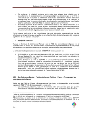 Evaluacion Ambiental Estrategica - TIPNIS




         Sin embargo, el principal problema entre estos dos actores tiene relación con el
          avasallamiento de los colonizadores sobre propiedad privada (colectiva) que es la TCO, en
          una actitud que no cumple lo establecido en la nueva Constitución Política del Estado
          Plurinacional. Así, los colonos han pasado de ser aliados importantes en el Pacto por la
          unidad para lograr el reconocimiento a los derechos de los pueblos indígenas, a ser hoy los
          actores que buscan entrar a la TCO sin respetar la propiedad de la misma.
         El carácter explosivo de esa relación ciertamente que se da con toda su intensidad en la
          zona próxima a la línea roja, donde la lógica del sindicato agrario colonizador ha teñido el
          modus vivendi de las comunidades indígenas expuestas a este tipo de organización, pero
          fundamentalmente a la lógica que acompaña la economía de la coca.

En los talleres realizados en las comunidades, hay una percepción generalizada de que los
colonizadores son personas que atropellan el derecho al territorio de los indígenas y sólo buscan la
                                     57
explotación de sus recursos naturales .

         Indígenas / SERNAP

Aunque en términos de defensa del Parque y de la TCO, las comunidades indígenas ven al
SERNAP como un aliado, esa relación cambia cuando se trata específicamente de la TCO, sobre
el que se tiene una absoluta conciencia de propiedad por parte de los pueblos indígenas.

La ambivalencia de percepciones respecto del SERNAP tiene su asidero en:

         El SERNAP es un aliado en tanto es la autoridad que tiene como función la protección del
          Parque Nacional. En ese marco han desarrollado toda una experiencia –con altibajos- de
                                        58
          co-administración del parque .
         Como dueños de la TCO, el SERNAP es una autoridad que norma la actividad de las
          comunidades, incluso en contra de los derechos que reconoce la Constitución Política a
          favor de las comunidades indígenas. Al punto, de que hay voces que ven al SERNAP
          como un obstáculo para las aspiraciones de constituir su autonomía indígena. Esa delicada
          relación puede entrar en crisis, por ejemplo, en caso de la construcción de la carretera
          Moxos-Villa Tunari: las comunidades pueden negociar compensaciones respecto de su
          territorio en desmedro de la categoría de Parque Nacional de TIPNIS.



5.5.3 Conflicto entre Estado y Pueblos Indígenas: Políticas - Planes – Programas y las
organizaciones indígenas

Varias son las Políticas, Planes y Programas que intervienen –e intervendrán- en el complejo
espacio AP-TCO TIPNIS. Entre estos están, por ejemplo:
     Las actividades petroleras, que por el momento están en suspenso, pero que pueden
        reiniciarse en caso de que se facilitaría un camino a la zona, en especial hacia el Sécure.


57
   Taller de información del trabajo de Evaluación Ambiental Estratégica realizada en la ciudad de Trinidad, los
días 12 al 15 de abril del presente, en instalaciones de EPARU, con participación del SERNAP.
58
   El problema que se plantea en la co-adminstración es compleja en tanto es un actor externo (SERNAP)
quien le dice cómo actuar al dueño de casa. Se plantea un problema de equidad en la relación. Ese es un
vacío legal de relación entre el Estado y las naciones indígenas.



204
 