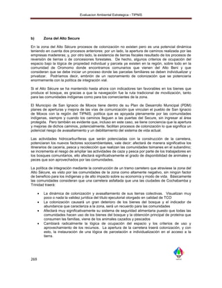 Evaluacion Ambiental Estrategica - TIPNIS




b)        Zona del Alto Secure

En la zona del Alto Sécure procesos de colonización no existen pero es una potencial dinámica
teniendo en cuenta dos procesos anteriores: por un lado, la apertura de caminos realizada por las
empresas madereras; y, por otro lado, la existencia de tierras fiscales resultado de los procesos de
reversión de tierras o de concesiones forestales. De hecho, algunos criterios de ocupación del
espacio bajo la lógica de propiedad individual y parcela ya existen en la región, sobre todo en la
comunidad de Oromomo donde encontramos comunarios que vienen del Alto Beni y que
consideran que se debe iniciar un proceso donde las parcelas familiares se deben individualizar y
privatizar. Podríamos decir, embrión de un razonamiento de colonización que se potenciaría
enormemente con la política de integración vial.

Si el Alto Sécure se ha mantenido hasta ahora con indicadores tan favorables en los bienes que
produce el bosque, es gracias a que la navegación fue la ruta tradicional de movilización, tanto
para las comunidades indígenas como para los comerciantes de la zona.

El Municipio de San Ignacio de Moxos tiene dentro de su Plan de Desarrollo Municipal (PDM)
planes de aperturas y mejora de las vías de comunicación que vinculan el pueblo de San Ignacio
de Moxos con la región del TIPNIS; política que es apoyada plenamente por las comunidades
indígenas, siempre y cuando los caminos lleguen a las puertas del Secure, sin ingresar al área
protegida. Pero también es evidente que, incluso en este caso, se tiene conciencia que la apertura
y mejoras de dichos caminos, potencialmente, facilitan procesos de colonización lo que significa un
potencial riesgo de avasallamiento y un debilitamiento del sistema de vida actual.

Las actividades hidrocarburíferas que serán potenciadas con la construcción de la carretera,
potenciaran los nuevos factores socioambientales, vale decir: afectará de manera significativa los
itinerarios de cacería, pesca y recolección que realizan las comunidades tsimanes en el subandino;
se incrementa el riesgo de ampliar las actividades de caza y pesca por parte de los trabajadores en
los bosques comunitarios, ello afectará significativamente el grado de disponibilidad de animales y
peces que son aprovechados por las comunidades.

La política de integración mediante la construcción de un tramo carretero que atraviese la zona del
Alto Sécure, es visto por las comunidades de la zona como altamente negativo, sin ningún factor
de beneficio para los indígenas y de alto impacto sobre su economía y modo de vida. Básicamente
las comunidades consideran que una carretera asfaltada que una las ciudades de Cochabamba y
Trinidad traerá:

         La dinámica de colonización y avasallamiento de sus tierras colectivas. Visualizan muy
          poco o nada la validez jurídica del título ejecutorial otorgado en calidad de TCO
         La colonización causará un gran deterioro de los bienes del bosque y el indicador de
          abundancia que caracteriza a la zona, será un recuerdo para las comunidades
         Afectará muy significativamente su sistema de seguridad alimentaria puesto que todas las
          comunidades hacen uso de los bienes del bosque y la obtención principal de proteína que
          consumen las familias, viene de los animales cazados y pescados
         Cambiará radicalmente la lógica de ocupación del espacio y los criterios de uso y
          aprovechamiento de los recursos. La apertura de la carretera traerá colonización, y con
          esto, la instauración de una lógica de parcelación e individualización en el acceso a la
          tierra.




269
 