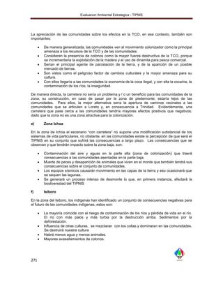 Evaluacion Ambiental Estrategica - TIPNIS




La apreciación de las comunidades sobre los efectos en la TCO, en ese contexto, también son
importantes:

         De manera generalizada, las comunidades ven al movimiento colonizador como la principal
          amenaza a los recursos de la TCO y de las comunidades.
         Consideran la presencia de colonos como la mayor fuerza destructiva de la TCO, porque
          se incrementaría la explotación de la madera y el uso de dinamita para pesca comercial.
         Serían el principal agente de parcelación de la tierra, y de la aparición de un posible
          mercado de tierras.
         Son vistos como el peligroso factor de cambios culturales y la mayor amenaza para su
          cultura.
         Con ellos llegaría a las comunidades la economía de la coca ilegal, y con ella la cocaína, la
          contaminación de los ríos, la inseguridad.

De manera directa, la carretera no sería un problema y / o un beneficio para las comunidades de la
zona, su construcción, en caso de pasar por la zona de piedemonte, estaría lejos de las
comunidades. Para ellos, la mejor alternativa sería la apertura de caminos vecinales a las
comunidades que se articulen a Loreto y, en consecuencia a Trinidad. Evidentemente, una
carretera que pase cerca a las comunidades tendría mayores efectos positivos que negativos;
dado que la zona no es una zona atractiva para la colonización.

e)        Zona Ichoa

En la zona de Ichoa el escenario “con carretera” no supone una modificación substancial de los
sistemas de vida particulares, no obstante, en las comunidades existe la percepción de que será el
TIPNIS en su conjunto que sufrirá las consecuencias a largo plazo. Las consecuencias que se
observan y que tendrán impacto sobre la zona baja, son:

         Contaminación del aire y aguas en la parte alta (zona de colonización) que traerá
          consecuencias a las comunidades asentadas en la parte baja.
         Muerte de peces y desaparición de animales que viven en el monte que también tendrá sus
          consecuencias sobre el conjunto de comunidades.
         Los equipos sísmicos causarán movimiento en las capas de la tierra y eso ocasionará que
          se sequen las lagunas.
         Se generará un proceso intenso de desmonte lo que, en primera instancia, afectará la
          biodiversidad del TIPNIS

f)        Isiboro

En la zona del Isiboro, los indígenas han identificado un conjunto de consecuencias negativas para
el futuro de las comunidades indígenas; estos son:

         La mayoría coincide con el riesgo de contaminación de los ríos y pérdida de vida en el río.
          El rio con más palos y más turbia por la destrucción arriba. Sedimentos por la
          deforestación.
         Influencia de otras culturas, se mezclaran con los collas y dominaran en las comunidades.
          Se destruirá nuestra cultura
         Habrá menos agua y menos animales.
         Mayores avasallamientos de colonos.




271
 