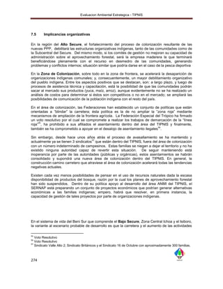 Evaluacion Ambiental Estrategica - TIPNIS




7.5     Implicancias organizativas

En la región del Alto Secure, el fortalecimiento del proceso de colonización resultante de las
nuevas PPP, debilitará las estructuras organizativas indígenas, tanto de las comunidades como de
la Subcentral del Secure. Del mismo modo, si los comités de gestión no mejoran su capacidad de
administración sobre el aprovechamiento forestal, será la empresa maderera la que terminará
beneficiándose plenamente con el recurso en desmedro de las comunidades, generando
problemas y conflictos internos; situación similar que podría darse en el caso de la pesca deportiva

En la Zona de Colonización, sobre todo en la zona de frontera, se acelerará la desaparición de
organizaciones indígenas comunales; y, consecuentemente, un mayor debilitamiento organizativo
del pueblo indígena. Entre los aspectos positivos que se destacan, son: a largo plazo, y luego de
procesos de asistencia técnica y capacitación, está la posibilidad de que las comunidades podrán
sacar al mercado sus productos (yuca, maíz, arroz), aunque evidentemente no se ha realizado un
análisis de costos para determinar si éstos son competitivos o no en el mercado; se ampliará las
posibilidades de comunicación de la población indígena con el resto del país.

En el área de colonización, las Federaciones han establecido un conjunto de políticas que están
orientadas a “blindar” la carretera; ésta política es la de no ampliar la “zona roja” mediante
mecanismos de ampliación de la frontera agrícola. La Federación Especial del Trópico ha firmado
un voto resolutivo por el cual se compromete a realizar los trabajos de demarcación de la “línea
     95
roja” , ha prohibido a sus afiliados el asentamiento dentro del área del TIPNIS y finalmente,
                                                                           96
también se ha comprometido a apoyar en el desalojo de asentamiento ilegales .

Sin embargo, desde hace unos años atrás el proceso de avasallamiento se ha mantenido y
                                     97
actualmente ya se tienen 3 sindicatos que están dentro del TIPNIS, fuera del área de colonización
con un número indeterminado de campesinos. Estas familias se niegan a dejar el territorio y no ha
existido ninguna autoridad capaz de revertir esta situación. De seguir manteniendo está
inoperancia por parte de las autoridades (públicas y orgánicas), estos asentamientos se habrán
consolidado y supondrá una nueva área de colonización dentro del TIPNIS. En general, la
construcción camino carretero que atraviese el área de colonización acelerará todas las tendencias
negativas actuales.

Existen cada vez menos posibilidades de pensar en el uso de recursos naturales dada la escasa
disponibilidad de productos del bosque, razón por la cual los planes de aprovechamiento forestal
han sido suspendidos. Dentro de su política apoyo al desarrollo del área ANMI del TIPNIS, el
SERNAP está preparando un conjunto de proyectos económicos que podrían generar alternativas
económicas a las familias indígenas; empero, habrá que resolver, en primera instancia, la
capacidad de gestión de tales proyectos por parte de organizaciones indígenas.




En el sistema de vida del Beni Sur que comprende el Bajo Secure, Zona Central Ichoa y el Isiboro,
la variante al escenario probable de desarrollo es que la carretera y el aumento de las actividades

95
   Voto Resolutivo
96
   Voto Resolutivo
97
   Sindicato Valle Alto 2; Sindicato Británicos y el Sindicato 16 de Octubre con aproximadamente 300 familias.



274
 