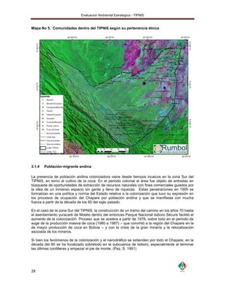 Evaluacion Ambiental Estrategica - TIPNIS


Mapa No 5. Comunidades dentro del TIPNIS según su pertenencia étnica




3.1.4   Población migrante andina

La presencia de población andina colonizadora viene desde tiempos incaicos en la zona Sur del
TIPNIS, en torno al cultivo de la coca. En el periodo colonial el área fue objeto de entradas en
búsqueda de oportunidades de extracción de recursos naturales con fines comerciales guiados por
la idea de un inmenso espacio sin gente y lleno de riquezas. Estas penetraciones en 1905 se
formalizan en una política y norma del Estado relativa a la colonización que tuvo su expresión en
los procesos de ocupación del Chapare por población andina y que se manifiesta con mucha
fuerza a partir de la década de los 60 del siglo pasado.

En el caso de la zona Sur del TIPNIS, la construcción de un tramo del camino en los años 70 hasta
el asentamiento yuracaré de Moleto dentro del entonces Parque Nacional Isiboro Sécure facilitó el
aumento de la colonización. Proceso que se acelera a partir de 1978, sobre todo en el periodo de
auge de la producción masiva de coca (1980 a 1987) – que convirtió a la región del Chapare en la
de mayor producción de coca en Bolivia – y con la crisis de la gran minería y la relocalización
asociada de los mineros.

Si bien los fenómenos de la colonización y el narcotráfico se extienden por todo el Chapare, en la
década del 80 se ha focalizado sobretodo en la subcuenca de Isiboro, especialmente al terminar
las últimas cordilleras y empezar el pie de monte. (Paz, S. 1991)




28
 