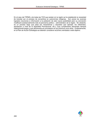 Evaluacion Ambiental Estrategica - TIPNIS




En el caso del TIPNIS y de todas las TCO que existen en la región se ha establecido la necesidad
de transitar por el proceso de convertirse en autonomías indígenas. Son pocos los avances
logrados (reuniones e información a la población de este nueva posibilidad) pero su concreción
modificará substancialmente todo el panorama político – administrativo de la región. No obstante,
es un proceso largo que pasa por mecanismos y requisitos (por ejemplo, los referendos,
aprobación a nivel de la Asamblea Plurinacional, etc.); cuyo cumplimiento demandan tiempos
relativamente largos y que difícilmente se concretaran en los próximos cinco años. Evidentemente,
en el Plan de Acción Estratégica se deberán considerar acciones orientadas a este objetivo.




283
 