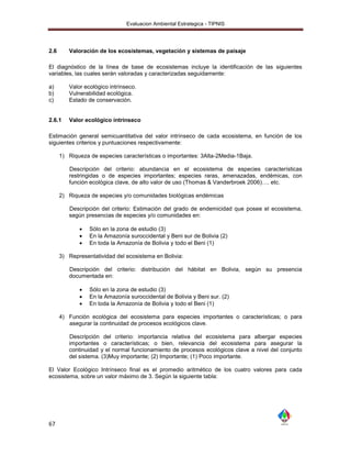 Evaluacion Ambiental Estrategica - TIPNIS




2.6      Valoración de los ecosistemas, vegetación y sistemas de paisaje

El diagnóstico de la línea de base de ecosistemas incluye la identificación de las siguientes
variables, las cuales serán valoradas y caracterizadas seguidamente:

a)       Valor ecológico intrínseco.
b)       Vulnerabilidad ecológica.
c)       Estado de conservación.


2.6.1    Valor ecológico intrinseco

Estimación general semicuantitativa del valor intrínseco de cada ecosistema, en función de los
siguientes criterios y puntuaciones respectivamente:

      1) Riqueza de especies características o importantes: 3Alta-2Media-1Baja.

         Descripción del criterio: abundancia en el ecosistema de especies características
         restringidas o de especies importantes; especies raras, amenazadas, endémicas, con
         función ecológica clave, de alto valor de uso (Thomas & Vanderbroek 2006)…. etc.

      2) Riqueza de especies y/o comunidades biológicas endémicas

         Descripción del criterio: Estimación del grado de endemicidad que posee el ecosistema,
         según presencias de especies y/o comunidades en:

                Sólo en la zona de estudio (3)
                En la Amazonía suroccidental y Beni sur de Bolivia (2)
                En toda la Amazonía de Bolivia y todo el Beni (1)

      3) Representatividad del ecosistema en Bolivia:

         Descripción del criterio: distribución del hábitat en Bolivia, según su presencia
         documentada en:

                Sólo en la zona de estudio (3)
                En la Amazonía suroccidental de Bolivia y Beni sur. (2)
                En toda la Amazonía de Bolivia y todo el Beni (1)

      4) Función ecológica del ecosistema para especies importantes o características; o para
         asegurar la continuidad de procesos ecológicos clave.

         Descripción del criterio: importancia relativa del ecosistema para albergar especies
         importantes o características; o bien, relevancia del ecosistema para asegurar la
         continuidad y el normal funcionamiento de procesos ecológicos clave a nivel del conjunto
         del sistema. (3)Muy importante; (2) Importante; (1) Poco importante.

El Valor Ecológico Intrínseco final es el promedio aritmético de los cuatro valores para cada
ecosistema, sobre un valor máximo de 3. Según la siguiente tabla:




67
 
