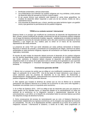 Evaluacion Ambiental Estrategica - TIPNIS



       Similitudes ambientales y étnicas observadas.
       Las problemáticas que enfrentan los pueblos indígenas son muy similares y todo proceso
        de desarrollo debe ser pensado en función a toda la región.
       Al ser grupos étnicos cuya población está dispersa en varias áreas geográficas, los
        modelos de desarrollo deben responder a cada una de las culturas, modos de vida y
        expectativas futuras.
       Una propuesta de desarrollo que, a futuro, permita que estos territorios logren una gestión
        única y que garanticen la permanencia de los pueblos indígenas.



                        TIPNIS en su contexto nacional / internacional

Estamos frente a un proceso que modificará las condiciones de desarrollo del departamento del
Beni, primero, porque modificará las actuales condiciones de vida de numerosos pueblos indígenas
con el riesgo de hacerlos culturalmente inviables; segundo, estableciendo un modelo de desarrollo
que impulsará la economía de mercado (teniendo como otro actor económico importante al mismo
Gobierno) y que exigirá ser muy creativo para no entrar en el marco de las economías
depredadoras del medio ambiente.

La presencia de varias TCO que serán afectadas por estas políticas demandará al Gobierno
Nacional un esfuerzo de consulta y concertación en la perspectiva de mitigar y disminuir los daños
ambientales en estos territorios indígenas; espacios de concertación con todas las organizaciones
regionales y nacionales

El impulso de este modelo de desarrollo deberá promover el desarrollo de los pueblos indígenas
que les permita desarrollarse social y económicamente, manteniendo los modelos tradicionales
que tienen; asimismo, el Gobierno deberá impulsar el desarrollo de sistemas económicos
adaptativos tanto en el campo de la agricultura como en el campo de la ganadería lo que supondrá
procesos de investigación e innovación tecnológica desde enfoques amigables con el medio
ambiente.

                                Conclusiones generales del EAE

1. Bolivia vive un proceso de cambio que se refleja en una modificación substancial de su marco
legal y la aplicación de la nueva CPE. Una de las leyes de mayor relevancia y que otorga un
nuevo escenario para los procesos de desarrollo es la Ley Marco de Autonomías y
Descentralización “Andrés Ibáñez”, particularmente de la autonomía indígena, estatus a la cual los
pueblos indígenas del TIPNIS pretenden alcanzar.

2. Otro aspecto que muestra la dinámica de cambio que se vive en Bolivia es la creciente
participación del Gobierno Nacional en el ámbito de la economía no solo como ente regulador y
fiscalizador sino también como un importante actor económico.

3. En el Plan de Gobierno 2010 – 2015 se refleja el tipo de desarrollo para país que propone la
nueva gestión de Evo Morales Ayma; un desarrollo basado en la industrialización en todos los
sectores de la económica; en la integración nacional y departamental; desarrollo de las
comunicaciones; y, por último, en el desafío de universalizar todos los servicios básicos que ahora
han adquirido el rango de derechos humanos.

4. Como consecuencia del proceso de nacionalización que se vivió, el Gobierno Nacional ha
incrementado notablemente sus ingresos económicos y le ha otorgado una capacidad de inversión
sin precedentes. Por ello, en el departamento del Beni, solamente en el marco de la política de
integración nacional / internacional el Gobierno, a través de la ABC, tiene programado un



7
 