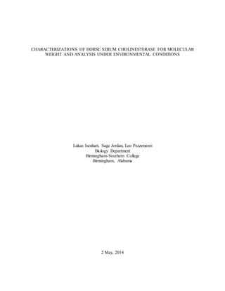 CHARACTERIZATIONS OF HORSE SERUM CHOLINESTERASE FOR MOLECULAR
WEIGHT AND ANALYSIS UNDER ENVIRONMENTAL CONDITIONS
Lukas Isenhart, Sage Jordan, Leo Pezzementi
Biology Department
Birmingham-Southern College
Birmingham, Alabama
2 May, 2014
 