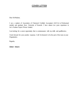 COVER LETTER
Dear Sir/Madam,
I am a student of Association of Chartered Certified Accountant (ACCA) in Professional
module and graduate from University of Karachi. I have almost two years experience in
Joe’s Fashion Export Private Limited.
I am looking for a career opportunity that is commensurate with my skills and qualification.
I look forward for your positive response. I will be honored to be the part of the team at your
Organisation.
Regards,
Zubair Ahmed.
 