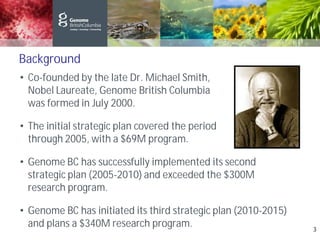 Background
• Co-founded by the late Dr. Michael Smith, Nobel
Nobel Laureate, Genome British Columbia
was formed in July 2000.
• The initial strategic plan covered the period 2001
through 2005, with a $69M program.
• Genome BC has successfully implemented its second
strategic plan (2005-2010) and exceeded the $300M
research program.
• Genome BC has initiated its third strategic plan (2010-2015)
and plans a $340M research program. 3
 