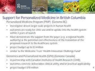 Support for Personalized Medicine in British Columbia
Personalized Medicine Program (PMP) (Genome BC)
• investigator-driven larger-scale projects in human health
• outcomes are ready for clinic use and/or uptake into the health system
within 3 years of launch
• Must demonstrate the support from the payer (e.g. a regional health
authority) & the potential cost-effectiveness of the translation of the
proposed research to the healthcare system
• project budget up to $3 million
• similar to the Wellcome Trust “Health Innovation Challenge Fund”
Genomics and Personalized Health (GPH) (Genome Canada)
• in partnership with Canadian Institutes of Health Research (CIHR),
• outcomes concrete deliverables clinical utility and/or practical applicability
• project budget $10 million 9
 