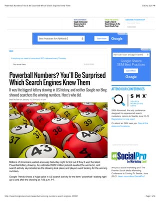 3/8/16, 6:27 PMPowerball Numbers? You'll Be Surprised Which Search Engines Knew Them
Page 1 of 8http://searchengineland.com/powerball-winning-numbers-search-engines-239907
Your email here. SUBSCRIBE
SEO
Everything you need to know about SEO, delivered every Thursday.
Powerball Numbers? You’ll Be Surprised
Which Search Engines Knew Them
It was the biggest lottery drawing in US history, and neither Google nor Bing
showed searchers the winning numbers. Here's who did.
Matt McGee on January 10, 2016 at 2:41 am
Millions of Americans waited anxiously Saturday night to find out if they’d won the latest
Powerball lottery drawing. An estimated $950 million jackpot awaited the winner(s), and
search activity skyrocketed as the drawing took place and players went looking for the winning
numbers.
Google Trends shows a huge spike in US search activity for the term “powerball” leading right
up to and after the drawing at 7:59 p.m. PT:
ATTEND OUR CONFERENCES
SMX Advanced, the only conference
designed for experienced search
marketers, returns to Seattle June 22-23.
Registration is now open!
Or attend an SMX near you. See all the
dates and locations.
LEARN MORE ABOUT OUR SMX EVENTS
Are you a social marketing pro? The
Premier Social Media Marketing
Conference Is Coming To Seattle, June
20-21. Learn more about SocialPro!
NEW EXPERIMENT
Google Testing Local
Business Cards In
Search Results
FROM THE SOURCE
Google’s Take On
Recent Changes To The
Search Results Page SUBSCRIBE
Your email here.
SUBSCRIBE TO SEARCHCAP
 
