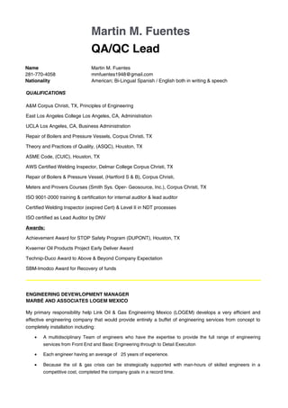 Martin M. Fuentes
QA/QC Lead
Name Martin M. Fuentes
281-770-4058 mmfuentes1948@gmail.com
Nationality American; Bi-Lingual Spanish / English both in writing & speech
QUALIFICATIONS
A&M Corpus Christi, TX, Principles of Engineering
East Los Angeles College Los Angeles, CA, Administration
UCLA Los Angeles, CA, Business Administration
Repair of Boilers and Pressure Vessels, Corpus Christi, TX
Theory and Practices of Quality, (ASQC), Houston, TX
ASME Code, (CUIC), Houston, TX
AWS Certified Welding Inspector, Delmar College Corpus Christi, TX
Repair of Boilers & Pressure Vessel, (Hartford S & B), Corpus Christi,
Meters and Provers Courses (Smith Sys. Oper- Geosource, Inc.), Corpus Christi, TX
ISO 9001-2000 training & certification for internal auditor & lead auditor
Certified Welding Inspector (expired Cert) & Level II in NDT processes
ISO certified as Lead Auditor by DNV
Awards:
Achievement Award for STOP Safety Program (DUPONT), Houston, TX
Kvaerner Oil Products Project Early Deliver Award
Technip-Duco Award to Above & Beyond Company Expectation
SBM-Imodco Award for Recovery of funds
ENGINEERING DEVEWLOPMENT MANAGER
MARBÉ AND ASSOCIATES LOGEM MEXICO
My primary responsibility help Link Oil & Gas Engineering Mexico (LOGEM) develops a very efficient and
effective engineering company that would provide entirely a buffet of engineering services from concept to
completely installation including:
• A multidisciplinary Team of engineers who have the expertise to provide the full range of engineering
services from Front End and Basic Engineering through to Detail Execution
• Each engineer having an average of 25 years of experience.
• Because the oil & gas crisis can be strategically supported with man-hours of skilled engineers in a
competitive cost, completed the company goals in a record time.
 