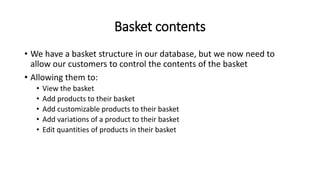 Basket contents
• We have a basket structure in our database, but we now need to
allow our customers to control the contents of the basket
• Allowing them to:
• View the basket
• Add products to their basket
• Add customizable products to their basket
• Add variations of a product to their basket
• Edit quantities of products in their basket
 
