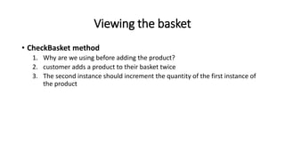 Viewing the basket
• CheckBasket method
1. Why are we using before adding the product?
2. customer adds a product to their basket twice
3. The second instance should increment the quantity of the first instance of
the product
 