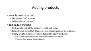 Adding products
• we only need to record
• The product's ID number
• Information of the user
• addProduct method
• First, we check that the product is valid and active
• Secondly, we check that it is not a customizable product or variations
• Finally, we check to see if the product is already in the basket
• If it is, then we increment the product's quantity in the basket
• if it isn't, then we add it to the basket.
 