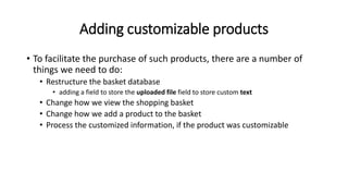 Adding customizable products
• To facilitate the purchase of such products, there are a number of
things we need to do:
• Restructure the basket database
• adding a field to store the uploaded file field to store custom text
• Change how we view the shopping basket
• Change how we add a product to the basket
• Process the customized information, if the product was customizable
 