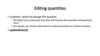 Editing quantities
• customer wants to change the quantity
• The hope here is obviously that they will increase the quantities and purchase
more
• But equally, we need to allow them to reduce quantities or remove products
• updateBasket()
 