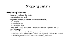 Shopping baskets
• One-click payments:
• customer clicks on the button
• payment is processed
• payment processor notifies the administrator:
• Customer
• delivery details
• the amount paid
• the product and cost data is defined within the payment button
• Disadvantage:
• customers can easily order things by mistake
• customers need to be sure their default delivery details are correct in advance
• it isn't easy to add voucher codes without adding more clicks
 