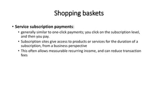 Shopping baskets
• Service subscription payments:
• generally similar to one-click payments; you click on the subscription level,
and then you pay.
• Subscription sites give access to products or services for the duration of a
subscription, from a business perspective
• This often allows measurable recurring income, and can reduce transaction
fees
 