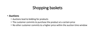 Shopping baskets
• Auctions
• Auctions lead to bidding for products
• The customer commits to purchase the product at a certain price
• No other customer commits to a higher price within the auction time window
 