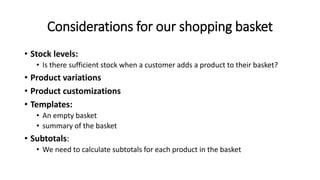 Considerations for our shopping basket
• Stock levels:
• Is there sufficient stock when a customer adds a product to their basket?
• Product variations
• Product customizations
• Templates:
• An empty basket
• summary of the basket
• Subtotals:
• We need to calculate subtotals for each product in the basket
 