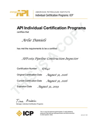 API Individual Certification Programs
certifies that
Arlie Daniels
has met the requirements to be a certified
API-1169 Pipeline Construction Inspector
Certification Number 67642
Original Certification Date August 31, 2016
Current Certification Date August 31, 2016
Expiration Date August 31, 2019
This is acopy, theoriginal has goldfoil typeset. Toverifyauthenticity
pleasegotohttp://myicp.api.org/inspectorsearch/ andfollowinstructions
toverifyinspectors’ status.
 