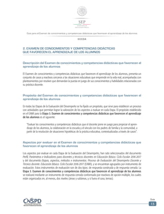 Guía para el Examen de conocimientos y competencias didácticas que favorecen el aprendizaje de los alumnos
ECCDA
Guía
13
2. EXAMEN DE CONOCIMIENTOS Y COMPETENCIAS DIDÁCTICAS
QUE FAVORECEN EL APRENDIZAJE DE LOS ALUMNOS
Descripción del Examen de conocimientos y competencias didácticas que favorecen el
aprendizaje de los alumnos
El Examen de conocimientos y competencias didácticas que favorecen el aprendizaje de los alumnos, presenta un
conjunto de casos y reactivos cercanos a las situaciones educativas que emprende en la vida real, acompañadas con
planteamientos por resolver que demandan la puesta en juego de sus conocimientos y habilidades relacionadas con
su práctica docente.
Propósito del Examen de conocimientos y competencias didácticas que favorecen el
aprendizaje de los alumnos
En todas las Etapas de la Evaluación del Desempeño se ha fijado un propósito, que sirve para establecer un proceso
con actividades que permitan lograr la valoración de los aspectos a evaluar en cada Etapa. El propósito establecido
en el EAMI para la Etapa 3. Examen de conocimientos y competencias didácticas que favorecen el aprendizaje
de los alumnos es el siguiente:
“Evaluar los conocimientos y competencias didácticas que el docente pone en juego para propiciar el apren-
dizaje de los alumnos, la colaboración en la escuela y el vínculo con los padres de familia y la comunidad, a
partir de la resolución de situaciones hipotéticas de la práctica educativa, contextualizadas a través de casos”.
Aspectos por evaluar en el Examen de conocimientos y competencias didácticas que
favorecen el aprendizaje de los alumnos
Los aspectos por evaluar en cada Etapa de la Evaluación del Desempeño, han sido seleccionados del documento
Perfil, Parámetros e Indicadores para docentes y técnicos docentes en Educación Básica. Ciclo Escolar 2016-2017
y del documento Etapas, aspectos, métodos e instrumentos. Proceso de Evaluación del Desempeño Docente y
Técnico docente. Educación Básica. Ciclo Escolar 2016-2017 (EAMI), y se encuentran agrupados por instrumento de
evaluación. Estos instrumentos de evaluación son de dos tipos: de respuesta construida y de respuesta cerrada. La
Etapa 3. Examen de conocimientos y competencias didácticas que favorecen el aprendizaje de los alumnos
se realizará mediante un instrumento de respuesta cerrada conformado por reactivos de opción múltiple, los cuales
están organizados en, al menos, dos niveles (áreas y subáreas, y si fuera el caso, temas).
 