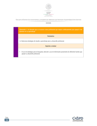 Guía para el Examen de conocimientos y competencias didácticas que favorecen el aprendizaje de los alumnos
ECCDA
Guía
16
Dimensión 3. Un docente que se reconoce como profesional que mejora continuamente para apoyar a los
alumnos en su aprendizaje
Parámetros
3.2 Selecciona estrategias de estudio y aprendizaje para su desarrollo profesional.
Aspectos a evaluar
•	 El uso de estrategias para la búsqueda, selección y uso de información proveniente de diferentes fuentes que
apoyen su desarrollo profesional.
 