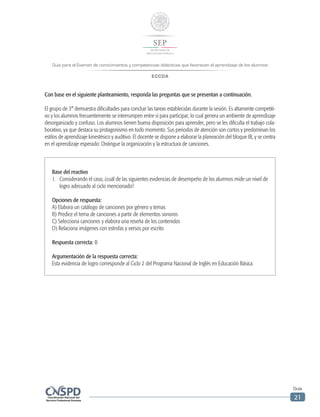 Guía para el Examen de conocimientos y competencias didácticas que favorecen el aprendizaje de los alumnos
ECCDA
Guía
21
Con base en el siguiente planteamiento, responda las preguntas que se presentan a continuación.
El grupo de 3° demuestra dificultades para concluir las tareas establecidas durante la sesión. Es altamente competiti-
vo y los alumnos frecuentemente se interrumpen entre sí para participar, lo cual genera un ambiente de aprendizaje
desorganizado y confuso. Los alumnos tienen buena disposición para aprender, pero se les dificulta el trabajo cola-
borativo, ya que destaca su protagonismo en todo momento. Sus periodos de atención son cortos y predominan los
estilos de aprendizaje kinestésico y auditivo. El docente se dispone a elaborar la planeación del bloque IB, y se centra
en el aprendizaje esperado: Distingue la organización y la estructura de canciones.
Base del reactivo
1.	 Considerando el caso, ¿cuál de las siguientes evidencias de desempeño de los alumnos mide un nivel de
logro adecuado al ciclo mencionado?
Opciones de respuesta:
A) Elabora un catálogo de canciones por género y temas
B) Predice el tema de canciones a partir de elementos sonoros
C) Selecciona canciones y elabora una reseña de los contenidos
D) Relaciona imágenes con estrofas y versos por escrito
Respuesta correcta: B
Argumentación de la respuesta correcta:
Esta evidencia de logro corresponde al Ciclo 2 del Programa Nacional de Inglés en Educación Básica.
 