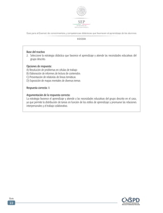 Guía para el Examen de conocimientos y competencias didácticas que favorecen el aprendizaje de los alumnos
ECCDA
Guía
22
Base del reactivo
2.	 Seleccione la estrategia didáctica que favorece el aprendizaje y atiende las necesidades educativas del
grupo descrito.
Opciones de respuesta:
A) Resolución de problemas en células de trabajo
B) Elaboración de informes de lectura de contenidos
C) Presentación de relatorías de líneas temáticas
D) Exposición de mapas mentales de diversos temas
Respuesta correcta: A
Argumentación de la respuesta correcta:
La estrategia favorece el aprendizaje y atiende a las necesidades educativas del grupo descrito en el caso,
ya que permite la distribución de tareas en función de los estilos de aprendizaje y promueve las relaciones
interpersonales y el trabajo colaborativo.
 