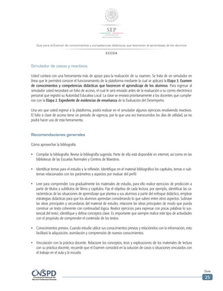 Guía para el Examen de conocimientos y competencias didácticas que favorecen el aprendizaje de los alumnos
ECCDA
Guía
25
Simulador de casos y reactivos
Usted contará con una herramienta más de apoyo para la realización de su examen. Se trata de un simulador en
línea que le permitirá conocer el funcionamiento de la plataforma mediante la cual se aplicará la Etapa 3. Examen
de conocimientos y competencias didácticas que favorecen el aprendizaje de los alumnos. Para ingresar al
simulador usted necesitará un folio de acceso, el cual le será enviado antes de la evaluación a su correo electrónico
personal que registró su Autoridad Educativa Local. La clave se enviará prioritariamente a los docentes que cumplie-
ron con la Etapa 2. Expediente de evidencias de enseñanza de la Evaluación del Desempeño.
Una vez que usted ingrese a la plataforma, podrá realizar en el simulador algunos ejercicios resolviendo reactivos.
El folio o clave de acceso tiene un periodo de vigencia, por lo que una vez transcurridos los días de utilidad, ya no
podrá hacer uso de esta herramienta.
Recomendaciones generales
Cómo aprovechar la bibliografía
•	 Compilar la bibliografía. Revise la bibliografía sugerida. Parte de ella está disponible en internet, así como en las
bibliotecas de las Escuelas Normales y Centros de Maestros.
•	 Identificar temas para el estudio y la reflexión. Identifique en el material bibliográfico los capítulos, temas o sub-
temas relacionados con los parámetros y aspectos por evaluar del perfil.
•	 Leer para comprender. Lea gradualmente los materiales de estudio, para ello realice ejercicios de predicción a
partir de títulos y subtítulos de libros y capítulos. Fije el objetivo de cada lectura, por ejemplo, identificar las ca-
racterísticas de las situaciones de aprendizaje que plantea a sus alumnos a partir del enfoque didáctico, emplear
estrategias didácticas para que los alumnos aprendan considerando lo que saben entre otros aspectos. Subraye
las ideas principales y secundarias del material de estudio; relacione las ideas principales de modo que pueda
construir un texto coherente con continuidad lógica. Realice ejercicios para expresar con pocas palabras lo sus-
tancial del texto; identifique y defina conceptos clave. Es importante que siempre realice este tipo de actividades
con el propósito de comprender el contenido de los textos.
•	 Conocimientos previos. Cuando estudie utilice sus conocimientos previos y relaciónelos con la información, esto
facilitará la adquisición, asimilación y comprensión de nuevos conocimientos.
•	 Vinculación con la práctica docente. Relacione los conceptos, tesis y explicaciones de los materiales de lectura
con su práctica docente, recuerde que el Examen consistirá en la solución de casos o situaciones vinculados con
el trabajo en el aula y la escuela.
 