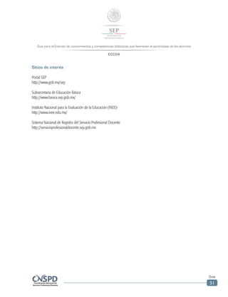 Guía para el Examen de conocimientos y competencias didácticas que favorecen el aprendizaje de los alumnos
ECCDA
Guía
31
Sitios de interés
Portal SEP
http://www.gob.mx/sep
Subsecretaría de Educación Básica
http://www.basica.sep.gob.mx/
Instituto Nacional para la Evaluación de la Educación (INEE)
http://www.inee.edu.mx/
Sistema Nacional de Registro del Servicio Profesional Docente
http://servicioprofesionaldocente.sep.gob.mx
 