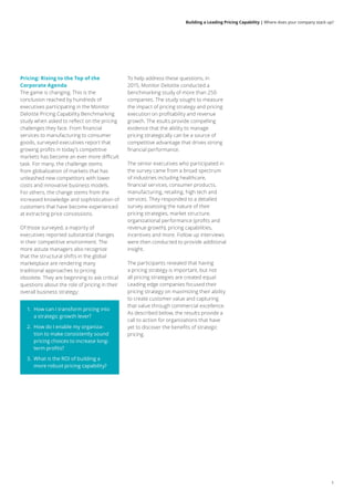 1
Building a Leading Pricing Capability | Where does your company stack up?
Pricing: Rising to the Top of the
Corporate Agenda
The game is changing. This is the
conclusion reached by hundreds of
executives participating in the Monitor
Deloitte Pricing Capability Benchmarking
study when asked to reflect on the pricing
challenges they face. From financial
services to manufacturing to consumer
goods, surveyed executives report that
growing profits in today’s competitive
markets has become an ever more difficult
task. For many, the challenge stems
from globalization of markets that has
unleashed new competitors with lower
costs and innovative business models.
For others, the change stems from the
increased knowledge and sophistication of
customers that have become experienced
at extracting price concessions.
Of those surveyed, a majority of
executives reported substantial changes
in their competitive environment. The
more astute managers also recognize
that the structural shifts in the global
marketplace are rendering many
traditional approaches to pricing
obsolete. They are beginning to ask critical
questions about the role of pricing in their
overall business strategy:
1.	 How can I transform pricing into
a strategic growth lever?
2.	 How do I enable my organiza-
tion to make consistently sound
pricing choices to increase long-
term profits?
3.	 What is the ROI of building a
more robust pricing capability?
To help address these questions, in
2015, Monitor Deloitte conducted a
benchmarking study of more than 250
companies. The study sought to measure
the impact of pricing strategy and pricing
execution on profitability and revenue
growth. The esults provide compelling
evidence that the ability to manage
pricing strategically can be a source of
competitive advantage that drives strong
financial performance.
The senior executives who participated in
the survey came from a broad spectrum
of industries including healthcare,
financial services, consumer products,
manufacturing, retailing, high tech and
services. They responded to a detailed
survey assessing the nature of their
pricing strategies, market structure,
organizational performance (profits and
revenue growth), pricing capabilities,
incentives and more. Follow up interviews
were then conducted to provide additional
insight.
The participants revealed that having
a pricing strategy is important, but not
all pricing strategies are created equal.
Leading edge companies focused their
pricing strategy on maximizing their ability
to create customer value and capturing
that value through commercial excellence.
As described below, the results provide a
call to action for organizations that have
yet to discover the benefits of strategic
pricing.
 