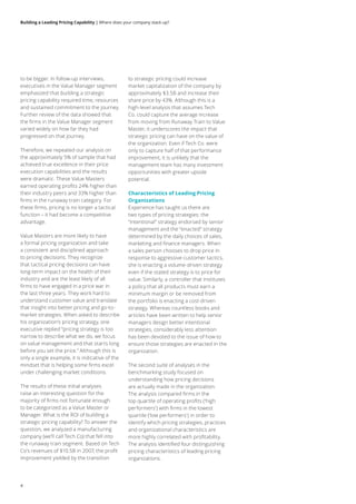Building a Leading Pricing Capability | Where does your company stack up?
4
to be bigger. In follow-up interviews,
executives in the Value Manager segment
emphasized that building a strategic
pricing capability required time, resources
and sustained commitment to the journey.
Further review of the data showed that
the firms in the Value Manager segment
varied widely on how far they had
progressed on that journey.
Therefore, we repeated our analysis on
the approximately 5% of sample that had
achieved true excellence in their price
execution capabilities and the results
were dramatic. These Value Masters
earned operating profits 24% higher than
their industry peers and 33% higher than
firms in the runaway train category. For
these firms, pricing is no longer a tactical
function – it had become a competitive
advantage.
Value Masters are more likely to have
a formal pricing organization and take
a consistent and disciplined approach
to pricing decisions. They recognize
that tactical pricing decisions can have
long-term impact on the health of their
industry and are the least likely of all
firms to have engaged in a price war in
the last three years. They work hard to
understand customer value and translate
that insight into better pricing and go-to-
market strategies. When asked to describe
his organization’s pricing strategy, one
executive replied “pricing strategy is too
narrow to describe what we do, we focus
on value management and that starts long
before you set the price.” Although this is
only a single example, it is indicative of the
mindset that is helping some firms excel
under challenging market conditions.
The results of these initial analyses
raise an interesting question for the
majority of firms not fortunate enough
to be categorized as a Value Master or
Manager. What is the ROI of building a
strategic pricing capability? To answer the
question, we analyzed a manufacturing
company (we’ll call Tech Co) that fell into
the runaway train segment. Based on Tech
Co’s revenues of $10.5B in 2007, the profit
improvement yielded by the transition
to strategic pricing could increase
market capitalization of the company by
approximately $3.5B and increase their
share price by 43%. Although this is a
high-level analysis that assumes Tech
Co. could capture the average increase
from moving from Runaway Train to Value
Master, it underscores the impact that
strategic pricing can have on the value of
the organization. Even if Tech Co. were
only to capture half of that performance
improvement, it is unlikely that the
management team has many investment
opportunities with greater upside
potential.
Characteristics of Leading Pricing
Organizations
Experience has taught us there are
two types of pricing strategies: the
“intentional” strategy endorsed by senior
management and the “enacted” strategy
determined by the daily choices of sales,
marketing and finance managers. When
a sales person chooses to drop price in
response to aggressive customer tactics,
she is enacting a volume-driven strategy
even if the stated strategy is to price for
value. Similarly, a controller that institutes
a policy that all products must earn a
minimum margin or be removed from
the portfolio is enacting a cost-driven
strategy. Whereas countless books and
articles have been written to help senior
managers design better intentional
strategies, considerably less attention
has been devoted to the issue of how to
ensure those strategies are enacted in the
organization.
The second suite of analyses in the
benchmarking study focused on
understanding how pricing decisions
are actually made in the organization.
The analysis compared firms in the
top quartile of operating profits (‘high
performers’) with firms in the lowest
quartile (‘low performers’) in order to
identify which pricing strategies, practices
and organizational characteristics are
more highly correlated with profitability.
The analysis identified four distinguishing
pricing characteristics of leading pricing
organizations.
 