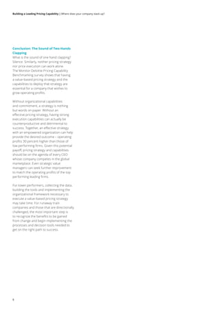 Building a Leading Pricing Capability | Where does your company stack up?
Conclusion: The Sound of Two Hands
Clapping
What is the sound of one hand clapping?
Silence. Similarly, neither pricing strategy
nor price execution can work alone.
The Monitor Deloitte Pricing Capability
Benchmarking survey shows that having
a value-based pricing strategy and the
capabilities to deploy that strategy are
essential for a company that wishes to
grow operating profits.
Without organizational capabilities
and commitment, a strategy is nothing
but words on paper. Without an
effective pricing strategy, having strong
execution capabilities can actually be
counterproductive and detrimental to
success. Together, an effective strategy
with an empowered organization can help
provide the desired outcome – operating
profits 30 percent higher than those of
low performing firms. Given this potential
payoff, pricing strategy and capabilities
should be on the agenda of every CEO
whose company competes in the global
marketplace. Even strategic value
managers can seek further improvement
to match the operating profits of the top
performing leading firms.
For lower performers, collecting the data,
building the tools and implementing the
organizational framework necessary to
execute a value-based pricing strategy
may take time. For runaway train
companies and those that are directionally
challenged, the most important step is
to recognize the benefits to be gained
from change and begin implementing the
processes and decision tools needed to
get on the right path to success.
8
 