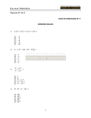 1 
C u r s o : Matemática 
Material N° 03-E 
GUÍA DE EJERCICIOS Nº 3 
NÚMEROS REALES 
1. (-1)0 + (-2)1 + (-1)2 + (-2)3 = 
A) 8 
B) -5 
C) -8 
D) -9 
E) -10 
2. 5 – {-22 – [16 : (52 – 33)]} = 
A) -7 
B) -3 
C) -1 
D) 1 
E) 17 
3. 
9 -18 
7 · 11 
7 · 11 
-3 -6 
= 
A) 1 
B) 9 
C) 76 · 11-12 
D) 712 · 11-24 
E) 712 · 11-12 
4. 56 · 86 · 2-7 · 20-7 = 
A) 40-1 
B) 40-2 
C) 40-42 
D) 401 
E) 4013 
 