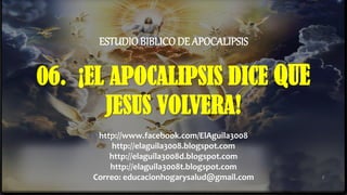06. ¡EL APOCALIPSIS DICE QUE
JESUS VOLVERA!
1
ESTUDIO BIBLICODE APOCALIPSIS
http://www.facebook.com/ElAguila3008
http://elaguila3008.blogspot.com
http://elaguila3008d.blogspot.com
http://elaguila3008t.blogspot.com
Correo: educacionhogarysalud@gmail.com
 